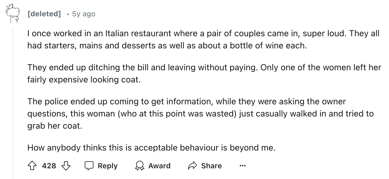 document - deleted . 5y ago I once worked in an Italian restaurant where a pair of couples came in, super loud. They all had starters, mains and desserts as well as about a bottle of wine each. They ended up ditching the bill and leaving without paying. O